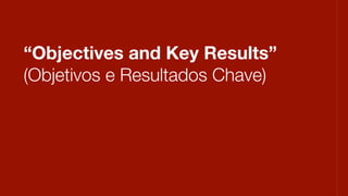 “Objectives and Key Results”
(Objetivos e Resultados Chave)
 