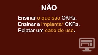 Ensinar o que são OKRs.
Ensinar a implantar OKRs.
Relatar um caso de uso.
NÃO
 