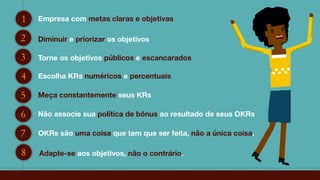 1 Empresa com metas claras e objetivas
2 Diminuir e priorizar os objetivos
3 Torne os objetivos públicos e escancarados
4 Escolha KRs numéricos e percentuais
5 Meça constantemente seus KRs
6 Não associe sua política de bônus ao resultado de seus OKRs
7 OKRs são uma coisa que tem que ser feita, não a única coisa.
8 Adapte-se aos objetivos, não o contrário.
 