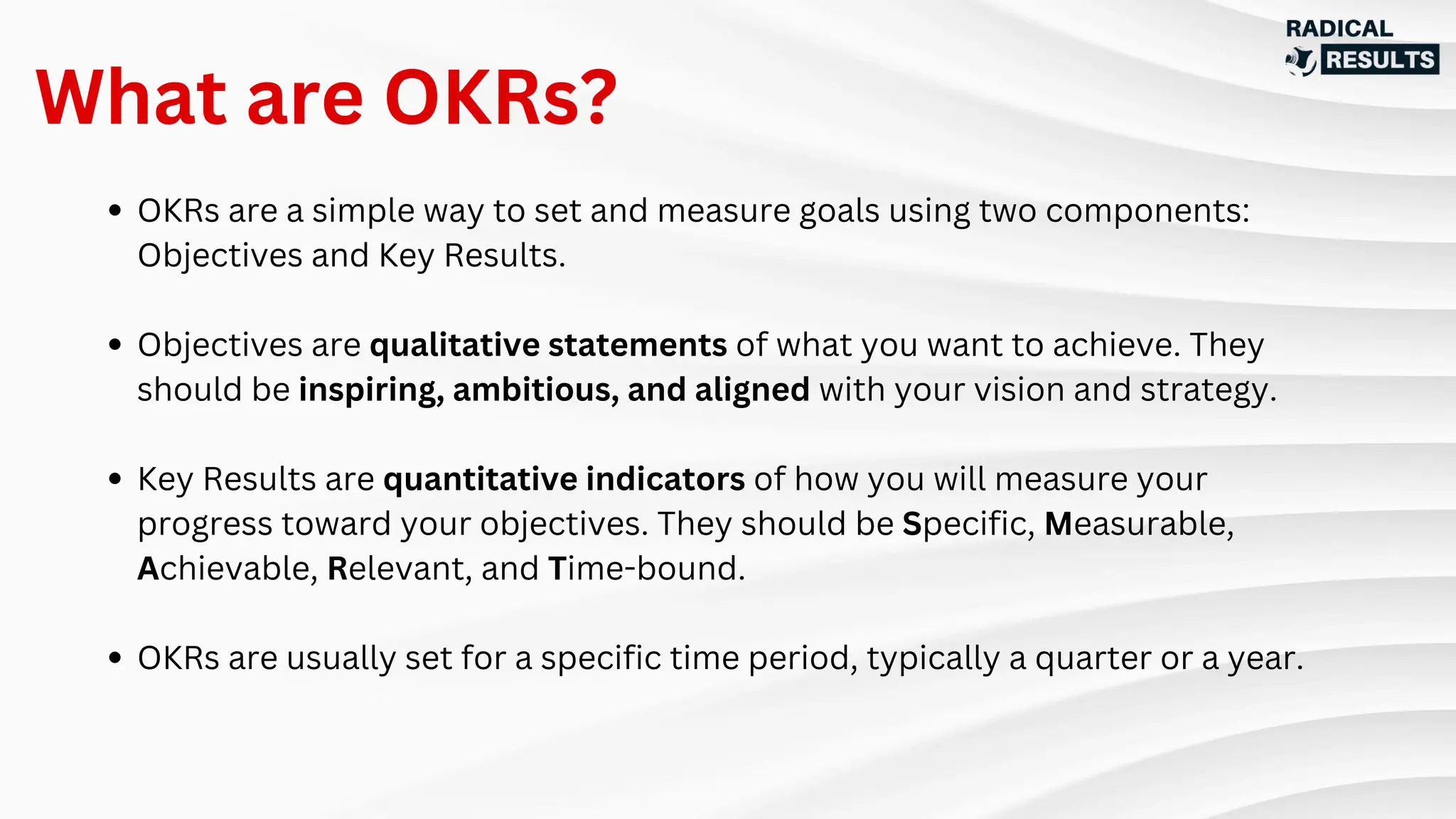 OKRs are a simple way to set and measure goals using two components:
Objectives and Key Results.
Objectives are qualitative statements of what you want to achieve. They
should be inspiring, ambitious, and aligned with your vision and strategy.
Key Results are quantitative indicators of how you will measure your
progress toward your objectives. They should be Specific, Measurable,
Achievable, Relevant, and Time-bound.
OKRs are usually set for a specific time period, typically a quarter or a year.
What are OKRs?
 