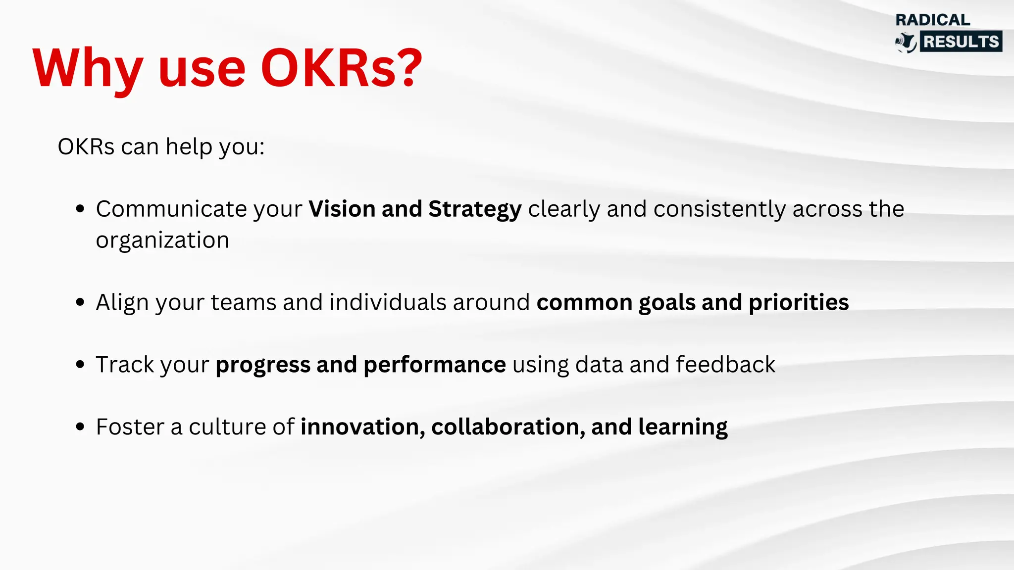 OKRs can help you:
Communicate your Vision and Strategy clearly and consistently across the
organization
Align your teams and individuals around common goals and priorities
Track your progress and performance using data and feedback
Foster a culture of innovation, collaboration, and learning
Why use OKRs?
 