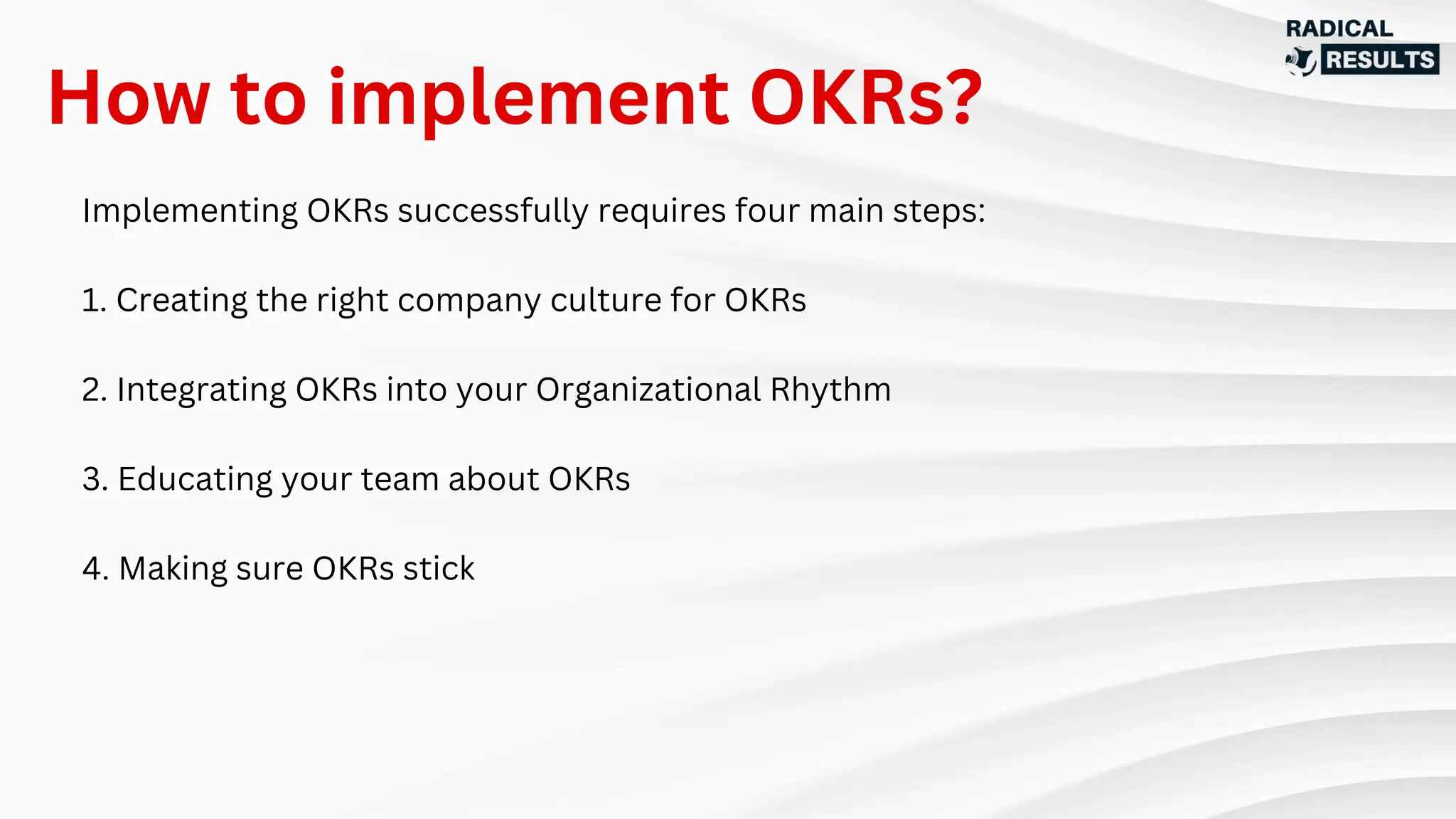 Implementing OKRs successfully requires four main steps:
1. Creating the right company culture for OKRs
2. Integrating OKRs into your Organizational Rhythm
3. Educating your team about OKRs
4. Making sure OKRs stick
How to implement OKRs?
 
