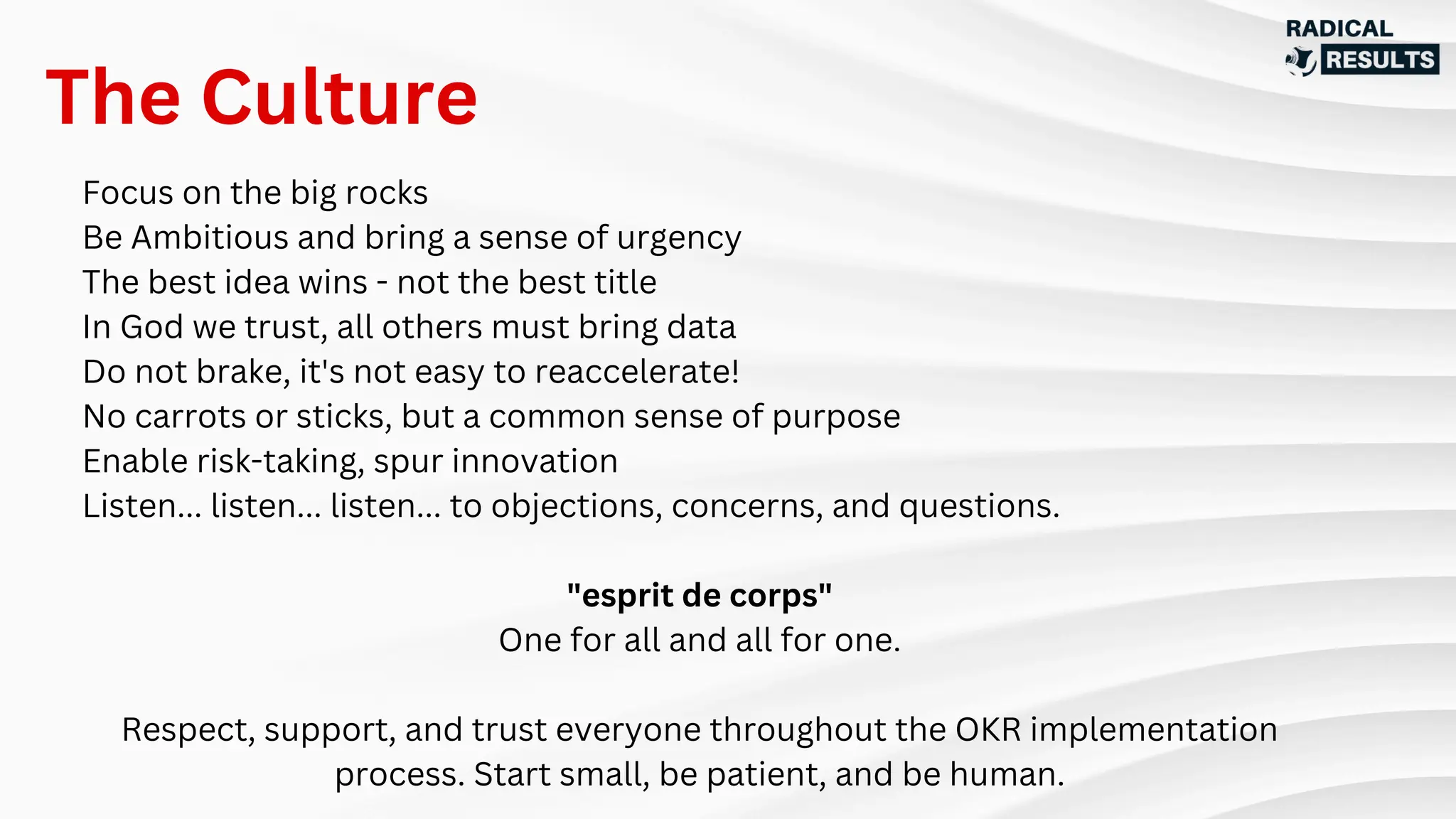 Focus on the big rocks
Be Ambitious and bring a sense of urgency
The best idea wins - not the best title
In God we trust, all others must bring data
Do not brake, it's not easy to reaccelerate!
No carrots or sticks, but a common sense of purpose
Enable risk-taking, spur innovation
Listen... listen... listen... to objections, concerns, and questions.
"esprit de corps"
One for all and all for one.
Respect, support, and trust everyone throughout the OKR implementation
process. Start small, be patient, and be human.
The Culture
 