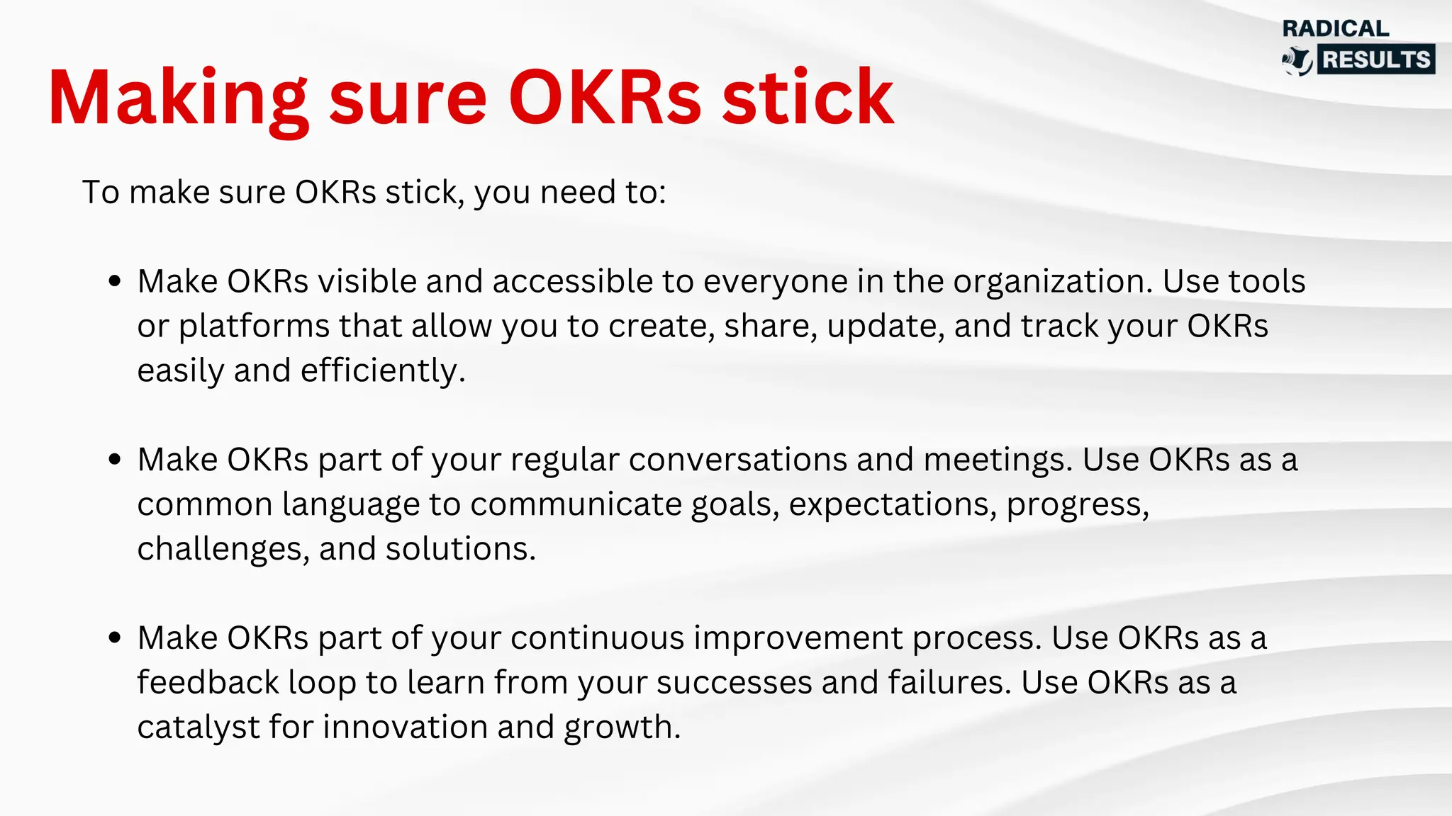To make sure OKRs stick, you need to:
Make OKRs visible and accessible to everyone in the organization. Use tools
or platforms that allow you to create, share, update, and track your OKRs
easily and efficiently.
Make OKRs part of your regular conversations and meetings. Use OKRs as a
common language to communicate goals, expectations, progress,
challenges, and solutions.
Make OKRs part of your continuous improvement process. Use OKRs as a
feedback loop to learn from your successes and failures. Use OKRs as a
catalyst for innovation and growth.
Making sure OKRs stick
 