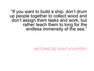 “If you want to build a ship, don’t drum
up people together to collect wood and
don’t assign them tasks and work, but
rather teach them to long for the
endless immensity of the sea.”
ANTOINE DE SAINT-EXUPÉRY
 