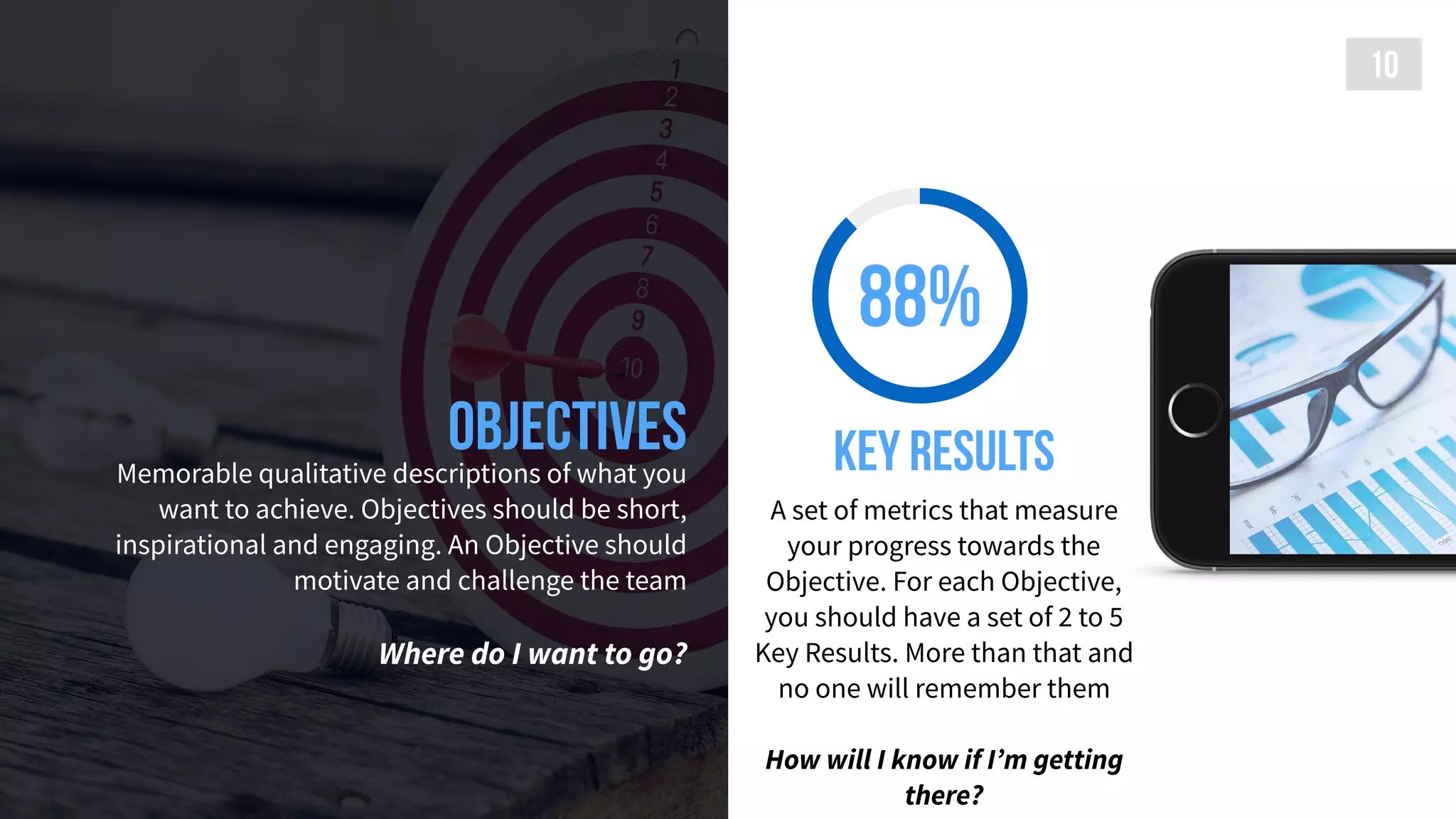 ObjectivesMemorable qualitative descriptions of what you
want to achieve. Objectives should be short,
inspirational and engaging. An Objective should
motivate and challenge the team 
 
Where do I want to go?
10
88%
Key results
A set of metrics that measure
your progress towards the
Objective. For each Objective,
you should have a set of 2 to 5
Key Results. More than that and
no one will remember them
How will I know if I’m getting
there?
 
