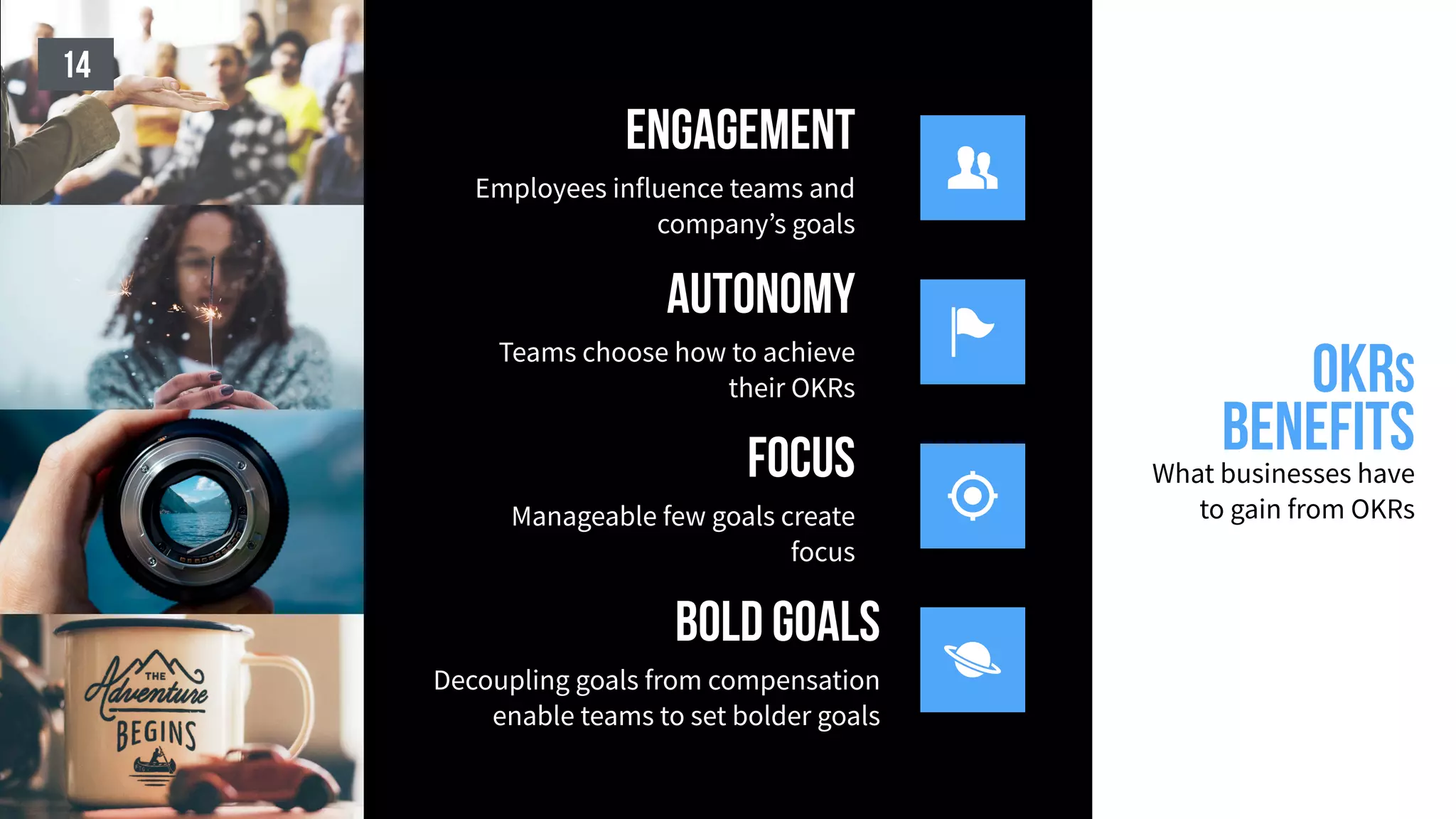 OKRS
benefitsWhat businesses have
to gain from OKRs
14

bold goals
Decoupling goals from compensation
enable teams to set bolder goals

focus
Manageable few goals create
focus

autonomy
Teams choose how to achieve
their OKRs

engagement
Employees influence teams and
company’s goals
 