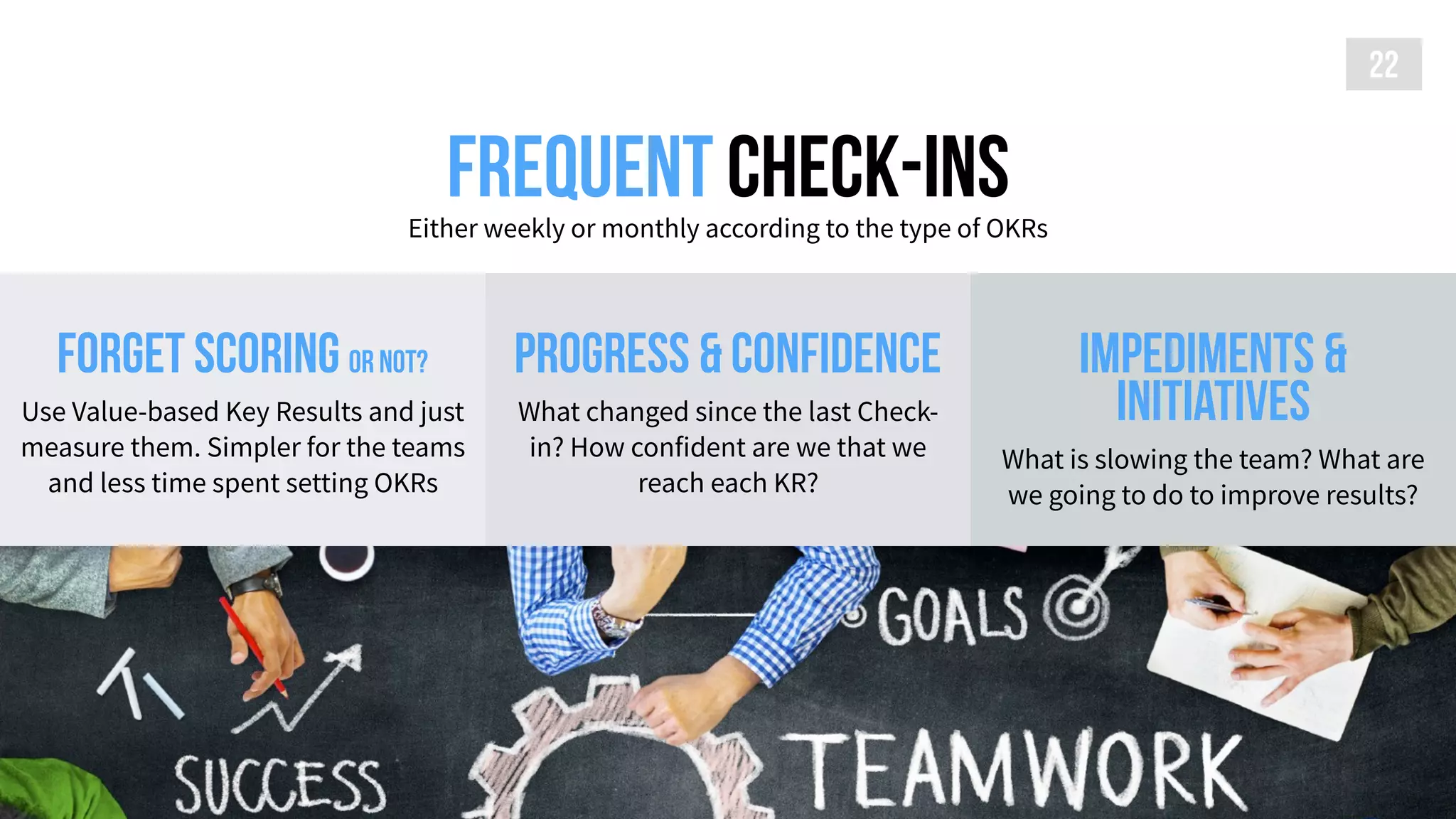 Frequent check-insEither weekly or monthly according to the type of OKRs
22
forget scoring or not?
Use Value-based Key Results and just
measure them. Simpler for the teams
and less time spent setting OKRs
impediments &
initiatives
What is slowing the team? What are
we going to do to improve results?
Progress & confidence
What changed since the last Check-
in? How confident are we that we
reach each KR?
 