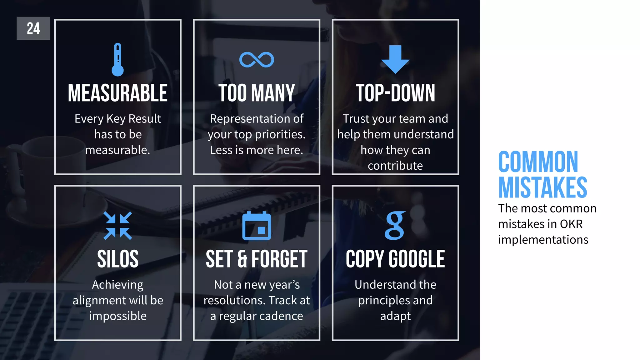 Common
mistakesThe most common
mistakes in OKR
implementations
24
top-down
Trust your team and
help them understand
how they can
contribute

Too many
Representation of
your top priorities.
Less is more here.

copy Google
Understand the
principles and
adapt

Set & Forget
Not a new year’s
resolutions. Track at
a regular cadence

silos
Achieving
alignment will be
impossible

measurable
Every Key Result
has to be
measurable.
 