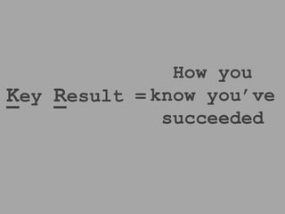 Key Result = 
How you know 
you’ve 
succeeded 
 