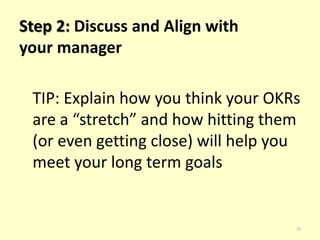 30 
Step 3: Record Your OKRs 
TIP: Revisit your OKRs often and read 
other’s OKRs so you can see what 
others are working that may affect 
your work. 
 