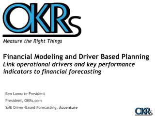 Measure the Right Things 
Financial Modeling and Driver Based Planning 
Link operational drivers and key performance 
indicators to financial forecasting 
Ben Lamorte President 
President, OKRs.com 
SME Driver-Based Forecasting, Accenture 
 