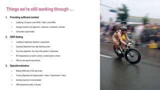 Things we’re still working through …
1. Providing sufficient context
• Laddering: Company Level OKRs > Team Level OKRs
• Strategic direction and alignment: customers, competitors, priorities
• Cross-team opportunities
2. OKR Setting
• Levelling of objectives (abstract v prescriptive)
• Quarterly Objectives have high switching costs
• Too many objectives. Too many KRs (perfect v directional)
• KR independency (in team's control v outside teams' control)
• KRs for new opportunity domains
3. Operationalisation
• Making OKRs part of the day-to-day
• Turning Objectives into Opportunities > Ideas > Experiments > Value
• Avoiding near-term incrementalism
• OKR adjustments within a Quarter
 