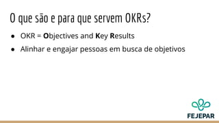 O que são e para que servem OKRs?
● OKR = Objectives and Key Results
● Alinhar e engajar pessoas em busca de objetivos
 