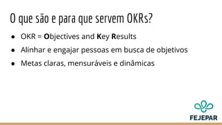 O que são e para que servem OKRs?
● OKR = Objectives and Key Results
● Alinhar e engajar pessoas em busca de objetivos
● Metas claras, mensuráveis e dinâmicas
 
