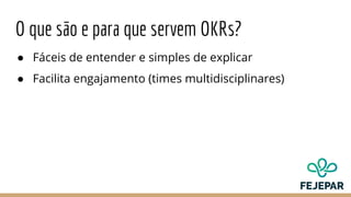 O que são e para que servem OKRs?
● Fáceis de entender e simples de explicar
● Facilita engajamento (times multidisciplinares)
 