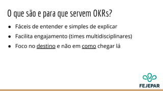 O que são e para que servem OKRs?
● Fáceis de entender e simples de explicar
● Facilita engajamento (times multidisciplinares)
● Foco no destino e não em como chegar lá
 
