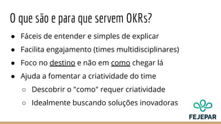 O que são e para que servem OKRs?
● Fáceis de entender e simples de explicar
● Facilita engajamento (times multidisciplinares)
● Foco no destino e não em como chegar lá
● Ajuda a fomentar a criatividade do time
○ Descobrir o "como" requer criatividade
○ Idealmente buscando soluções inovadoras
 