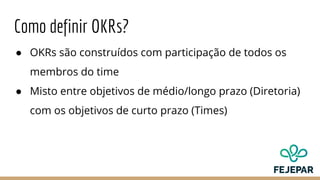Como definir OKRs?
● OKRs são construídos com participação de todos os
membros do time
● Misto entre objetivos de médio/longo prazo (Diretoria)
com os objetivos de curto prazo (Times)
 