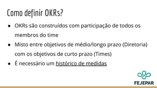 Como definir OKRs?
● OKRs são construídos com participação de todos os
membros do time
● Misto entre objetivos de médio/longo prazo (Diretoria)
com os objetivos de curto prazo (Times)
● É necessário um histórico de medidas
 
