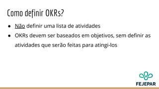 Como definir OKRs?
● Não definir uma lista de atividades
● OKRs devem ser baseados em objetivos, sem definir as
atividades que serão feitas para atingi-los
 