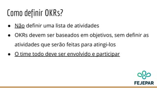 Como definir OKRs?
● Não definir uma lista de atividades
● OKRs devem ser baseados em objetivos, sem definir as
atividades que serão feitas para atingi-los
● O time todo deve ser envolvido e participar
 