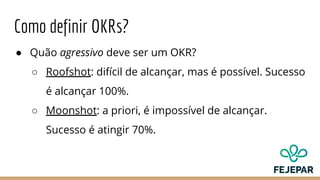 Como definir OKRs?
● Quão agressivo deve ser um OKR?
○ Roofshot: difícil de alcançar, mas é possível. Sucesso
é alcançar 100%.
○ Moonshot: a priori, é impossível de alcançar.
Sucesso é atingir 70%.
 