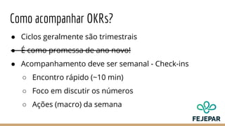Como acompanhar OKRs?
● Ciclos geralmente são trimestrais
● É como promessa de ano novo!
● Acompanhamento deve ser semanal - Check-ins
○ Encontro rápido (~10 min)
○ Foco em discutir os números
○ Ações (macro) da semana
 