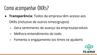 Como acompanhar OKRs?
● Transparência: Todos da empresa têm acesso aos
OKRs (inclusive de outros times/grupos)
○ Gera sentimento de avanço da empresa/produto
○ Melhora entendimento do todo
○ Fomenta o engajamento (os times se ajudam)
 