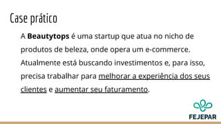 Case prático
A Beautytops é uma startup que atua no nicho de
produtos de beleza, onde opera um e-commerce.
Atualmente está buscando investimentos e, para isso,
precisa trabalhar para melhorar a experiência dos seus
clientes e aumentar seu faturamento.
 