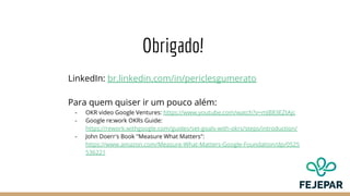 Obrigado!
LinkedIn: br.linkedin.com/in/periclesgumerato
Para quem quiser ir um pouco além:
- OKR video Google Ventures: https://www.youtube.com/watch?v=mJB83EZtAjc
- Google re:work OKRs Guide:
https://rework.withgoogle.com/guides/set-goals-with-okrs/steps/introduction/
- John Doerr's Book "Measure What Matters":
https://www.amazon.com/Measure-What-Matters-Google-Foundation/dp/0525
536221
 