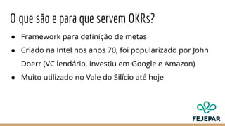 O que são e para que servem OKRs?
● Framework para definição de metas
● Criado na Intel nos anos 70, foi popularizado por John
Doerr (VC lendário, investiu em Google e Amazon)
● Muito utilizado no Vale do Silício até hoje
 