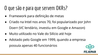 O que são e para que servem OKRs?
● Framework para definição de metas
● Criado na Intel nos anos 70, foi popularizado por John
Doerr (VC lendário, investiu em Google e Amazon)
● Muito utilizado no Vale do Silício até hoje
● Adotado pelo Google em 1999, quando a empresa
possuía apenas 40 funcionários
 