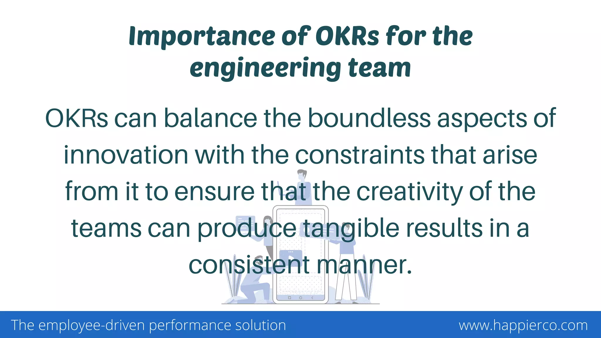 Importance of OKRs for the
engineering team
OKRs can balance the boundless aspects of
innovation with the constraints that arise
from it to ensure that the creativity of the
teams can produce tangible results in a
consistent manner.
www.happierco.comThe employee-driven performance solution
 