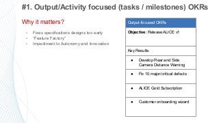 12
#1. Output/Activity focused (tasks / milestones) OKRs
Why it matters?
▪ Fixes specifications designs too early
▪ “Feature Factory”
▪ Impediment to Autonomy and Innovation
Output-focused OKRs
Objective: Release ALICE v1
Key Results:
● Develop Rear and Side
Camera Distance Warning
● Fix 10 major/critical defects
● ALICE Gold Subscription
● Customer onboarding wizard
 