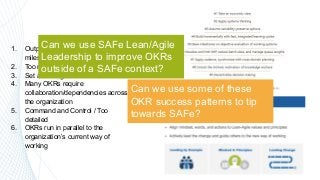 29
1. Output/Activity focused (tasks /
milestones OKRs)
2. Too many OKRs
3. Set and Forget
4. Many OKRs require
collaboration/dependencies across
the organization
5. Command and Control / Too
detailed
6. OKRs run in parallel to the
organization’s current way of
working
Can we use SAFe Lean/Agile
Leadership to improve OKRs
outside of a SAFe context?
Can we use some of these
OKR success patterns to tip
towards SAFe?
 