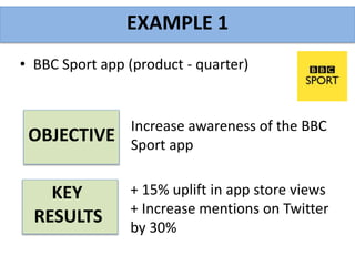 • BBC Sport app (product - quarter)
EXAMPLE 1
Increase awareness of the BBC
Sport app
+ 15% uplift in app store views
+ Increase mentions on Twitter
by 30%
OBJECTIVE
KEY
RESULTS