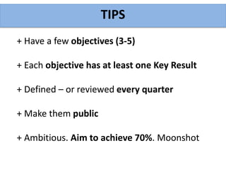 TIPS
+ Have a few objectives (3-5)
+ Each objective has at least one Key Result
+ Defined – or reviewed every quarter
+ Make them public
+ Ambitious. Aim to achieve 70%. Moonshot