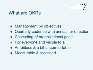 ● Management by objectives
● Quarterly cadence with annual for direction
● Cascading of organizational goals
● For everyone and visible to all
● Ambitious & a bit uncomfortable
● Measurable & assessed
What are OKRs
 