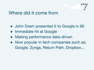 ● John Doerr presented it to Google in 99
● Immediate hit at Google
● Making performance data-driven
● Now popular in tech companies such as:
Google, Zynga, Return Path, Dropbox...
Where did it come from
 