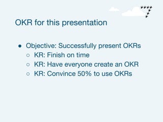 ● Objective: Successfully present OKRs
○ KR: Finish on time
○ KR: Have everyone create an OKR
○ KR: Convince 50% to use OKRs
OKR for this presentation
 