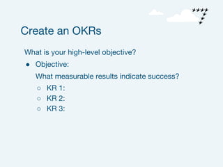 What is your high-level objective?
● Objective:
What measurable results indicate success?
○ KR 1:
○ KR 2:
○ KR 3:
Create an OKRs
 
