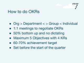 ● Org > Department < > Group < Individual
● 1:1 meetings to negotiate OKRs
● 50% bottom up and no dictating
● Maximum 5 Objectives with 4 KRs
● 60-70% achievement target
● Set before the start of the quarter
How to do OKRs
 