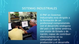 SISTEMAS INDUSTRIALES
El PNF en Sistemas
Industriales está dirigido a
la formación de un
profesional comprometido
con el desarrollo endógeno
del país y de latino américa,
con visión de Estado y de
nación, capaz de contribuir
efectivamente en su
comunidad con la
producción y el desarrollo
 