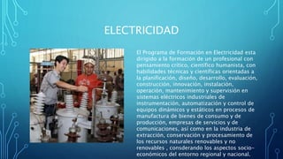 ELECTRICIDAD
El Programa de Formación en Electricidad esta
dirigido a la formación de un profesional con
pensamiento crítico, científico humanista, con
habilidades técnicas y científicas orientadas a
la planificación, diseño, desarrollo, evaluación,
construcción, innovación, instalación,
operación, mantenimiento y supervisión en
sistemas eléctricos industriales de
instrumentación, automatización y control de
equipos dinámicos y estáticos en procesos de
manufactura de bienes de consumo y de
producción, empresas de servicios y de
comunicaciones, así como en la industria de
extracción, conservación y procesamiento de
los recursos naturales renovables y no
renovables , consderando los aspectos socio-
económicos del entorno regional y nacional.
 