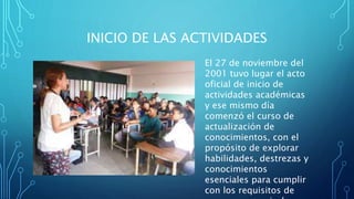 INICIO DE LAS ACTIVIDADES
El 27 de noviembre del
2001 tuvo lugar el acto
oficial de inicio de
actividades académicas
y ese mismo día
comenzó el curso de
actualización de
conocimientos, con el
propósito de explorar
habilidades, destrezas y
conocimientos
esenciales para cumplir
con los requisitos de
 