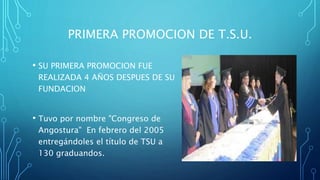 PRIMERA PROMOCION DE T.S.U.
• SU PRIMERA PROMOCION FUE
REALIZADA 4 AÑOS DESPUES DE SU
FUNDACION
• Tuvo por nombre "Congreso de
Angostura" En febrero del 2005
entregándoles el título de TSU a
130 graduandos.
 