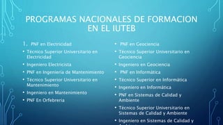 PROGRAMAS NACIONALES DE FORMACION
EN EL IUTEB
1. PNF en Electricidad
• Técnico Superior Universitario en
Electricidad
• Ingeniero Electricista
• PNF en Ingeniería de Mantenimiento
• Técnico Superior Universitario en
Mantenimiento
• Ingeniero en Mantenimiento
• PNF En Orfebreria
• PNF en Geociencia
• Técnico Superior Universitario en
Geociencia
• Ingeniero en Geociencia
• PNF en Informática
• Técnico Superior en Informática
• Ingeniero en Informática
• PNF en Sistemas de Calidad y
Ambiente
• Técnico Superior Universitario en
Sistemas de Calidad y Ambiente
• Ingeniero en Sistemas de Calidad y
 