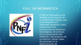 P.N.F. EN INFORMATICA
El PNF en Informática está
dirigido a la formación de
un profesional integral, que
se desempeña con
idoneidad operativa y ética
profesional en la
construcción de proyectos
tecnológicos, en armonía
con la preservación del
ambiente y del progreso de
su entorno, siendo capaz
de participar en la
administración de
 