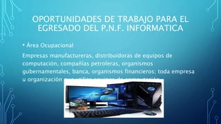 OPORTUNIDADES DE TRABAJO PARA EL
EGRESADO DEL P.N.F. INFORMATICA
• Área Ocupacional
Empresas manufactureras, distribuidoras de equipos de
computación, compañías petroleras, organismos
gubernamentales, banca, organismos financieros; toda empresa
u organización que utilice equipos de computación.
 